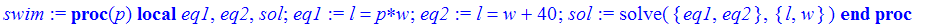 swim := proc (p) local eq1, eq2, sol; eq1 := l = p*w; eq2 := l = w+40; sol := solve({eq1, eq2},{l, w}) end proc