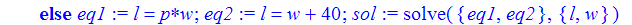 swim := proc (p) local eq1, eq2, sol; if not (type(p,name) or 0 < p) then ERROR(oops) else eq1 := l = p*w; eq2 := l = w+40; sol := solve({eq1, eq2},{l, w}) end if end proc