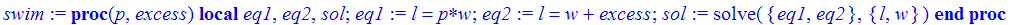 swim := proc (p, excess) local eq1, eq2, sol; eq1 := l = p*w; eq2 := l = w+excess; sol := solve({eq1, eq2},{l, w}) end proc