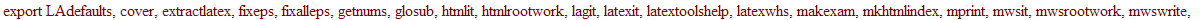 latextools := module () local bigcolorlist, cc, correctcc, ABBREVS, ABBREVSAMS, AMSMACROS, DOCSTYLE, DOCSTYLEAMS, FONTS, LENGTHS, MACROS, PKGS, PKGSAMS, PSTYLE, PREAMBLE, PSTYLEAMS, SSFONTS, VERSION, c...